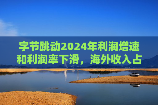 字节跳动2024年利润增速和利润率下滑，海外收入占比达历史最高