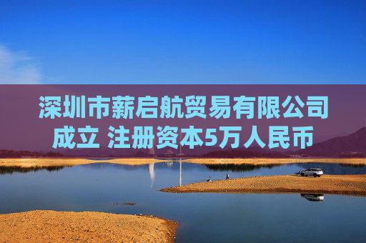 深圳市薪启航贸易有限公司成立 注册资本5万人民币