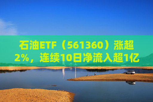 石油ETF（561360）涨超2%，连续10日净流入超1亿元，资金抢筹布局