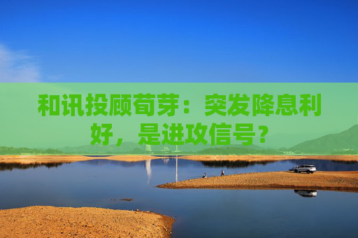 和讯投顾荀芽：突发降息利好，是进攻信号？