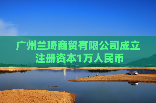 广州兰琦商贸有限公司成立 注册资本1万人民币