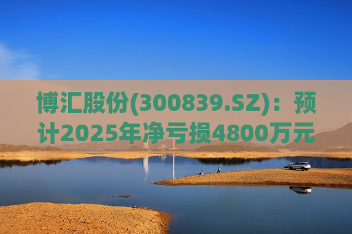 博汇股份(300839.SZ)：预计2025年净亏损4800万元-7000万元
