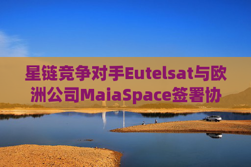 星链竞争对手Eutelsat与欧洲公司MaiaSpace签署协议 合作开展卫星发射业务
