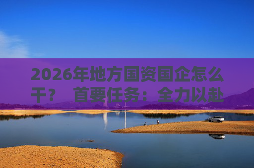 2026年地方国资国企怎么干？  首要任务：全力以赴稳经营、提质效