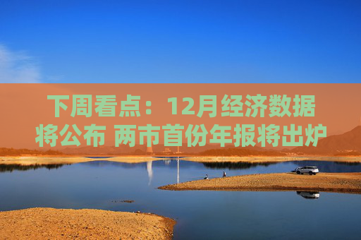 下周看点：12月经济数据将公布 两市首份年报将出炉
