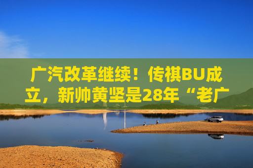 广汽改革继续！传祺BU成立，新帅黄坚是28年“老广汽”  第1张