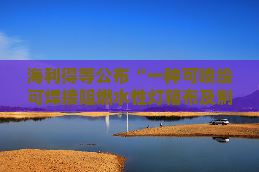 海利得等公布“一种可喷绘可焊接阻燃水性灯箱布及制备方法和用途”专利