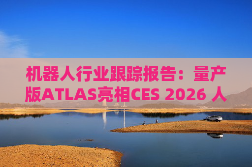 机器人行业跟踪报告：量产版ATLAS亮相CES 2026 人形机器人产业发展持续加速