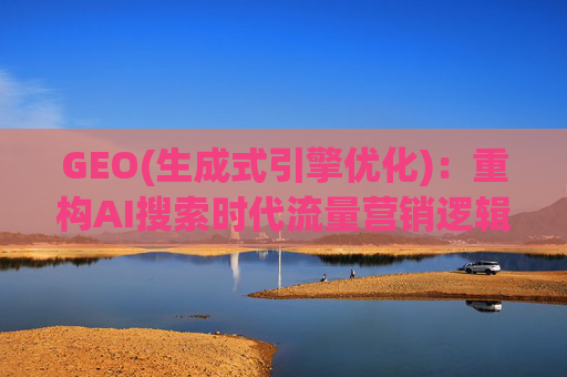 GEO(生成式引擎优化)：重构AI搜索时代流量营销逻辑 从“排名优先”到“答案优先”