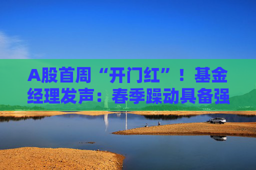 A股首周“开门红”！基金经理发声：春季躁动具备强劲的延续动力 有望引领全年市场走向