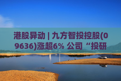 港股异动 | 九方智投控股(09636)涨超6% 公司“投研+科技”双轮驱动 加快完善海外业务布局
