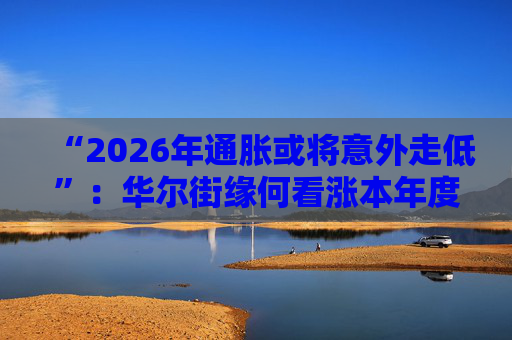 “2026年通胀或将意外走低”：华尔街缘何看涨本年度经济与股市