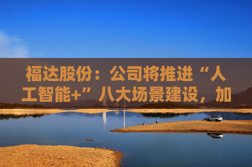 福达股份：公司将推进“人工智能+”八大场景建设，加强资源协同与能力建设  第1张
