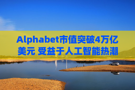 Alphabet市值突破4万亿美元 受益于人工智能热潮