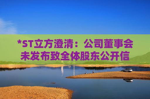 *ST立方澄清：公司董事会未发布致全体股东公开信