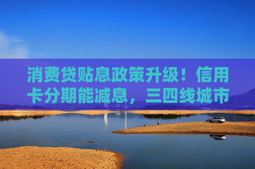 消费贷贴息政策升级！信用卡分期能减息，三四线城市受益更明显