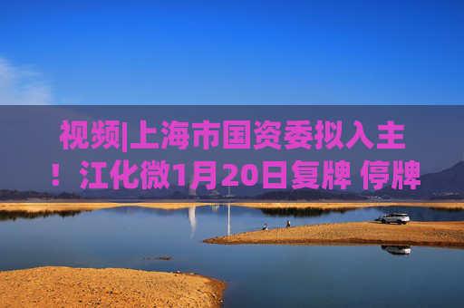 视频|上海市国资委拟入主！江化微1月20日复牌 停牌前股价“提前”涨停