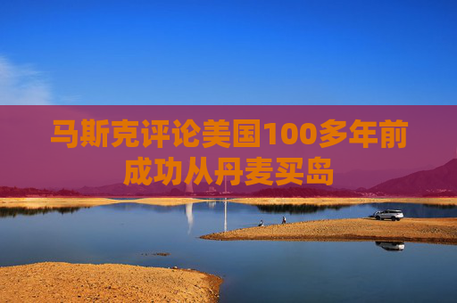 马斯克评论美国100多年前成功从丹麦买岛