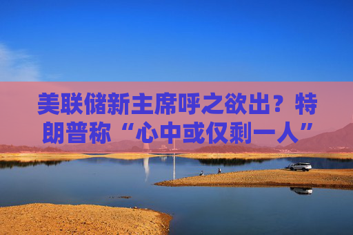 美联储新主席呼之欲出？特朗普称“心中或仅剩一人” 沃什与里德成领跑者