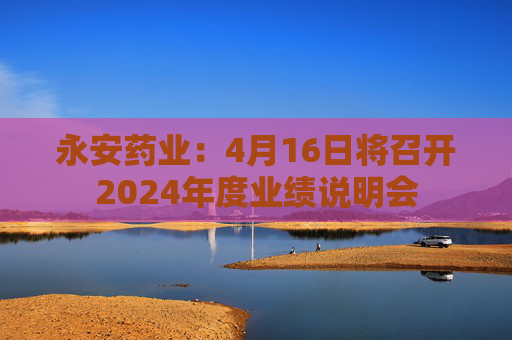 永安药业：4月16日将召开2024年度业绩说明会