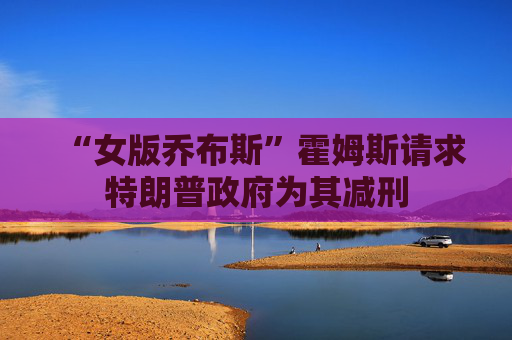 “女版乔布斯”霍姆斯请求特朗普政府为其减刑