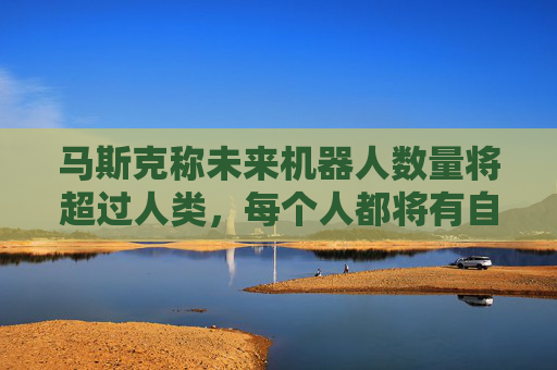 马斯克称未来机器人数量将超过人类，每个人都将有自己的机器人