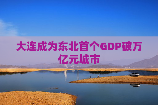 大连成为东北首个GDP破万亿元城市