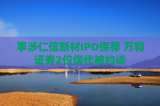 事涉仁信新材IPO保荐 万和证券2位保代被约谈