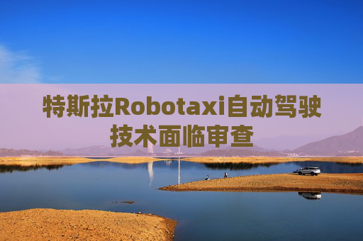 特斯拉Robotaxi自动驾驶技术面临审查