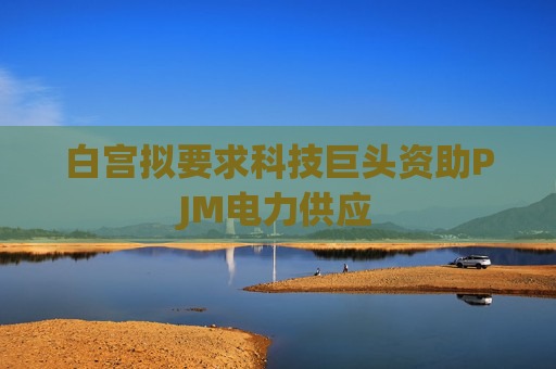白宫拟要求科技巨头资助PJM电力供应