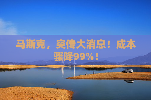 马斯克，突传大消息！成本骤降99%！
