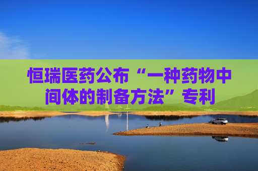 恒瑞医药公布“一种药物中间体的制备方法”专利