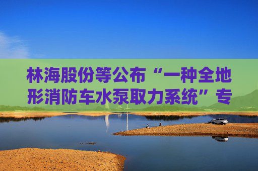 林海股份等公布“一种全地形消防车水泵取力系统”专利