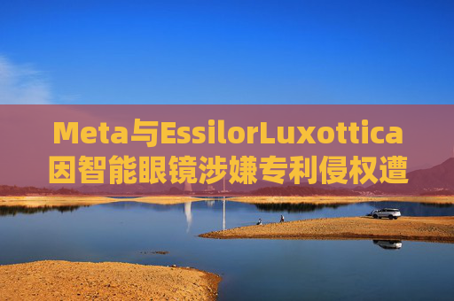 Meta与EssilorLuxottica因智能眼镜涉嫌专利侵权遭起诉