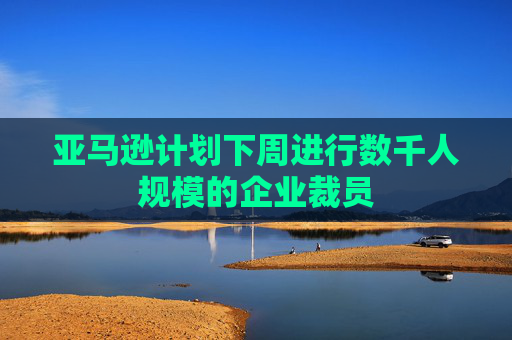 亚马逊计划下周进行数千人规模的企业裁员