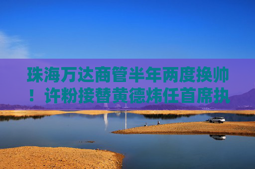 珠海万达商管半年两度换帅！许粉接替黄德炜任首席执行官