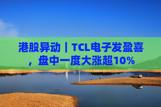 港股异动｜TCL电子发盈喜，盘中一度大涨超10%