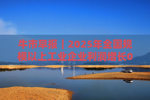 牛市早报｜2025年全国规模以上工业企业利润增长0.6%
