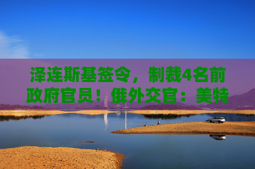 泽连斯基签令，制裁4名前政府官员！俄外交官：美特使在乌划分控制区冻结冲突方案或致冲突升级