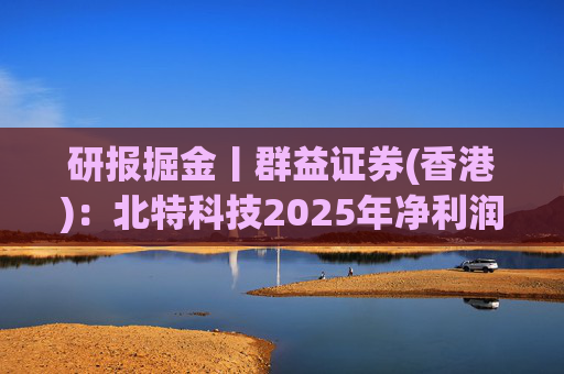 研报掘金丨群益证券(香港)：北特科技2025年净利润大幅增长，予“买进”建议
