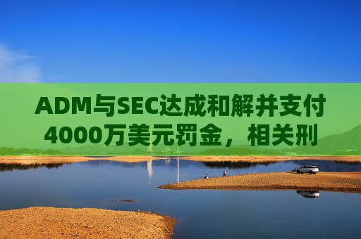 ADM与SEC达成和解并支付4000万美元罚金，相关刑事指控被撤销