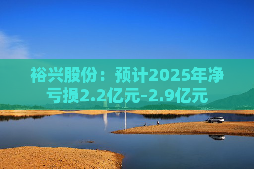 裕兴股份：预计2025年净亏损2.2亿元-2.9亿元