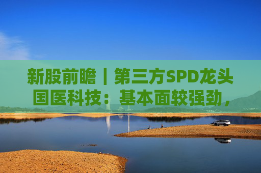 新股前瞻｜第三方SPD龙头国医科技：基本面较强劲，早期投资者浮盈已翻翻