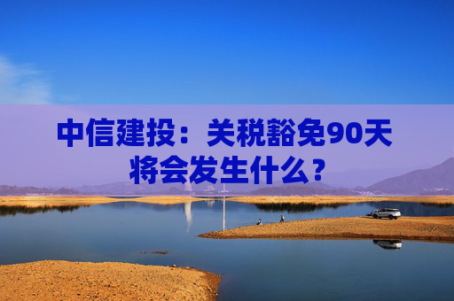 中信建投：关税豁免90天 将会发生什么？