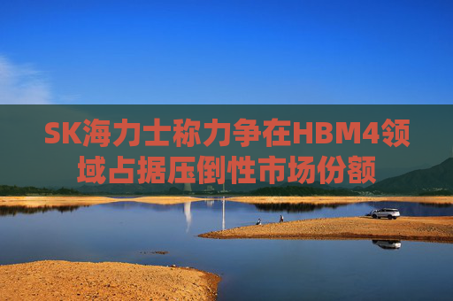 SK海力士称力争在HBM4领域占据压倒性市场份额