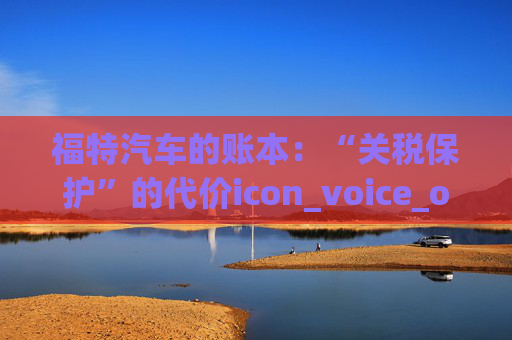 福特汽车的账本：“关税保护”的代价icon_voice_onicon_voice