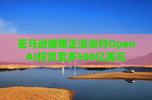 亚马逊据悉正洽谈对OpenAI投资至多500亿美元  第1张