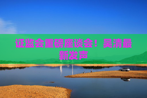 证监会重磅座谈会！吴清最新发声