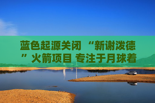 蓝色起源关闭 “新谢泼德 ”火箭项目 专注于月球着陆器开发