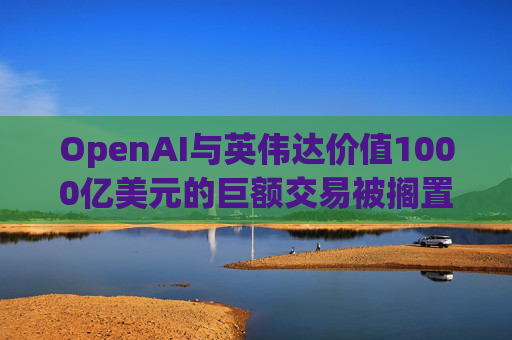 OpenAI与英伟达价值1000亿美元的巨额交易被搁置